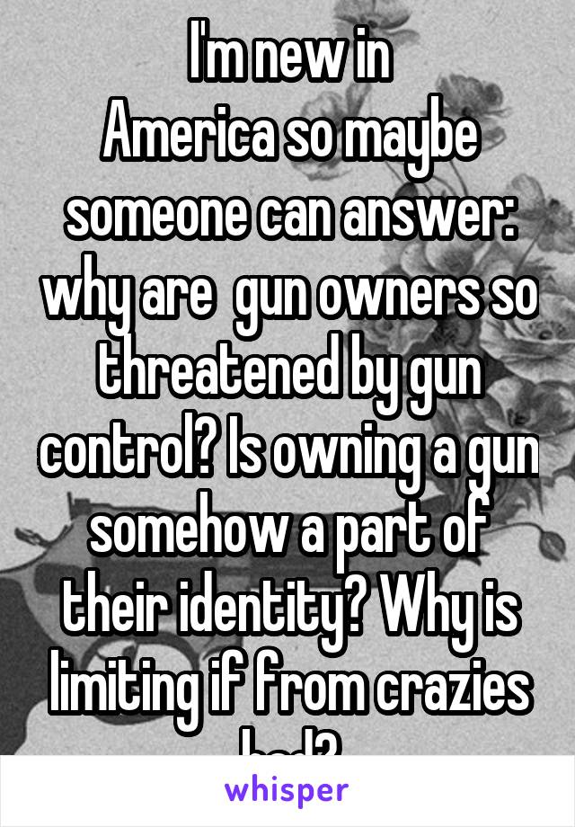 I'm new in
America so maybe someone can answer: why are  gun owners so threatened by gun control? Is owning a gun somehow a part of their identity? Why is limiting if from crazies bad?