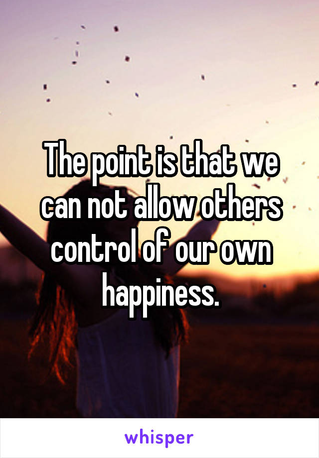 The point is that we can not allow others control of our own happiness.