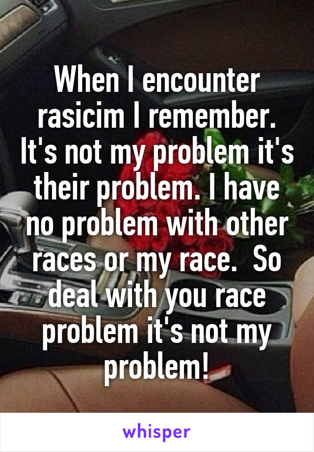When I encounter rasicim I remember. It's not my problem it's their problem. I have no problem with other races or my race.  So deal with you race problem it's not my problem!