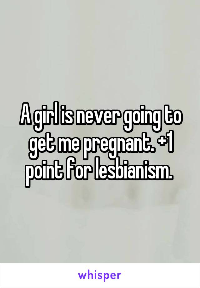 A girl is never going to get me pregnant. +1 point for lesbianism. 