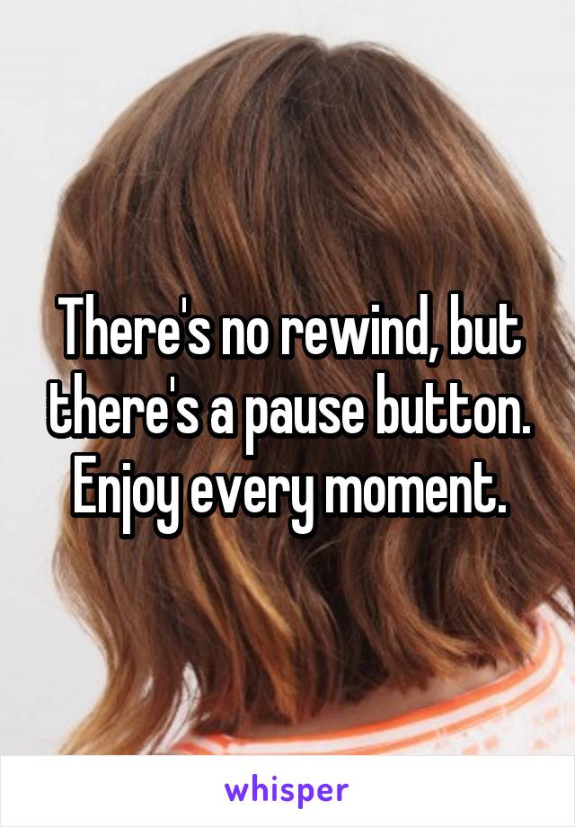 There's no rewind, but there's a pause button. Enjoy every moment.