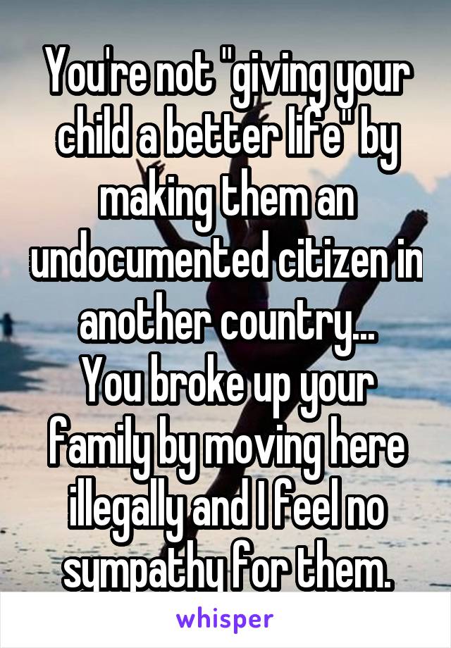 You're not "giving your child a better life" by making them an undocumented citizen in another country...
You broke up your family by moving here illegally and I feel no sympathy for them.