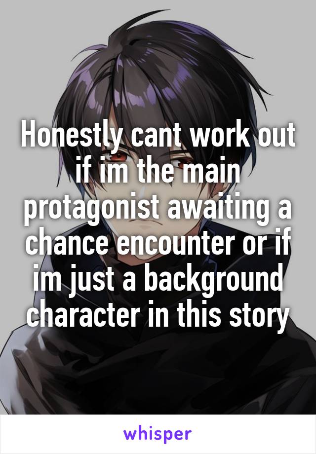 Honestly cant work out if im the main protagonist awaiting a chance encounter or if im just a background character in this story