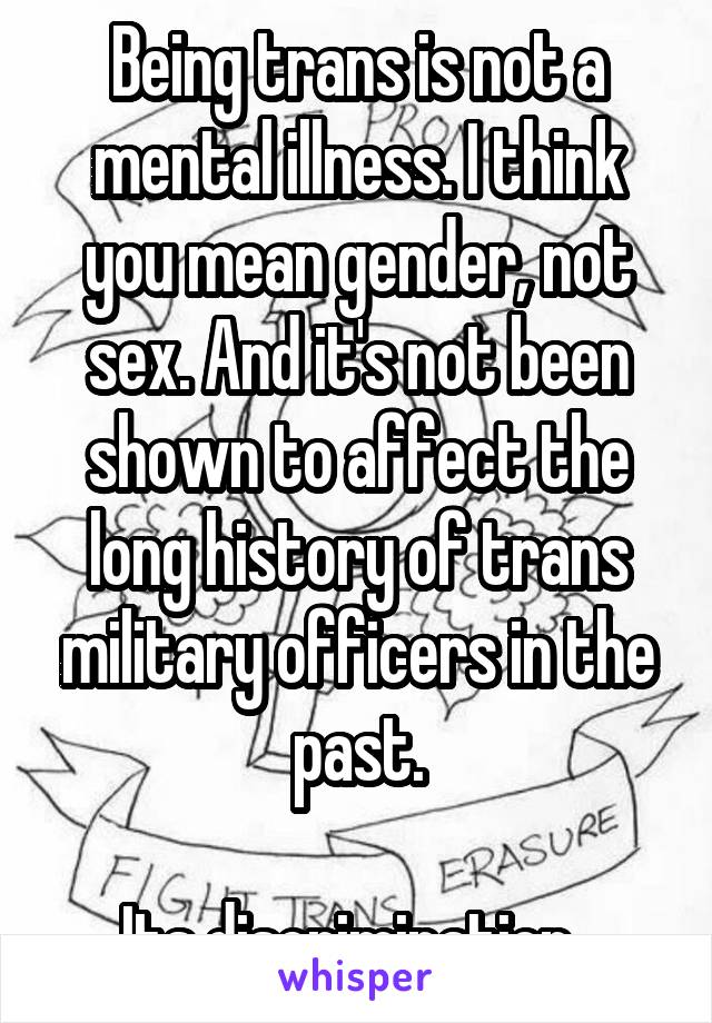 Being trans is not a mental illness. I think you mean gender, not sex. And it's not been shown to affect the long history of trans military officers in the past.

Its discrimination. 