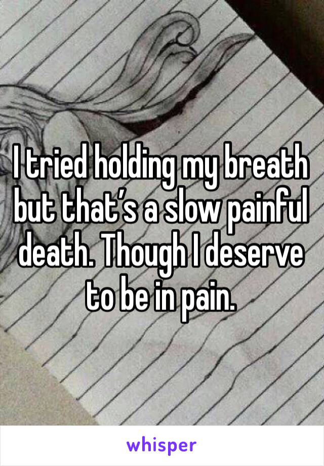 I tried holding my breath but that’s a slow painful death. Though I deserve to be in pain. 