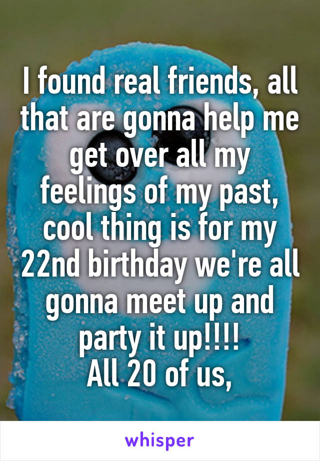 I found real friends, all that are gonna help me get over all my feelings of my past, cool thing is for my 22nd birthday we're all gonna meet up and party it up!!!!
 All 20 of us, 