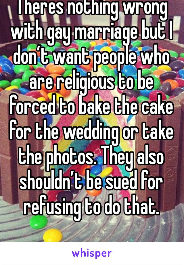 Theres nothing wrong with gay marriage but I don’t want people who are religious to be forced to bake the cake for the wedding or take the photos. They also shouldn’t be sued for refusing to do that. 