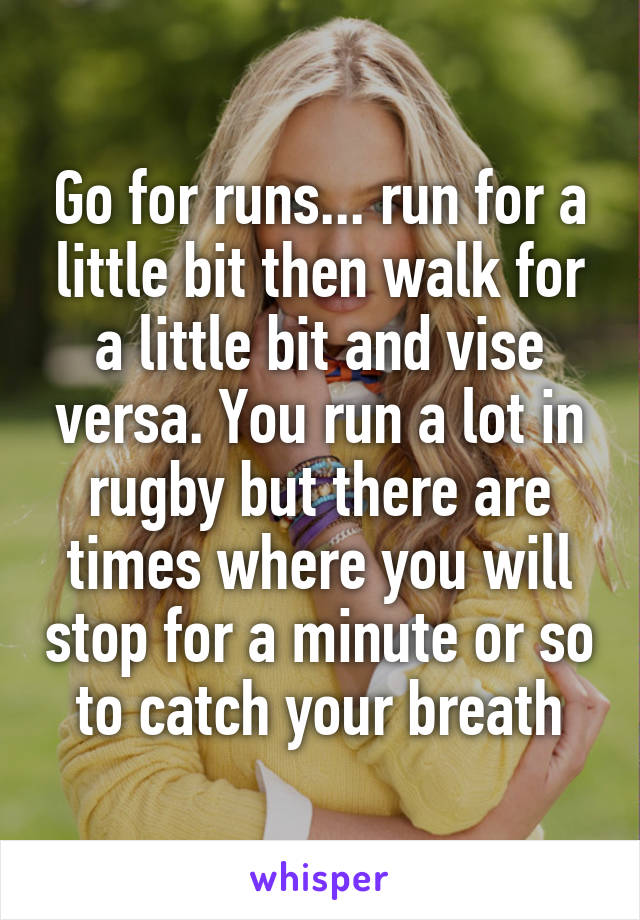 Go for runs... run for a little bit then walk for a little bit and vise versa. You run a lot in rugby but there are times where you will stop for a minute or so to catch your breath