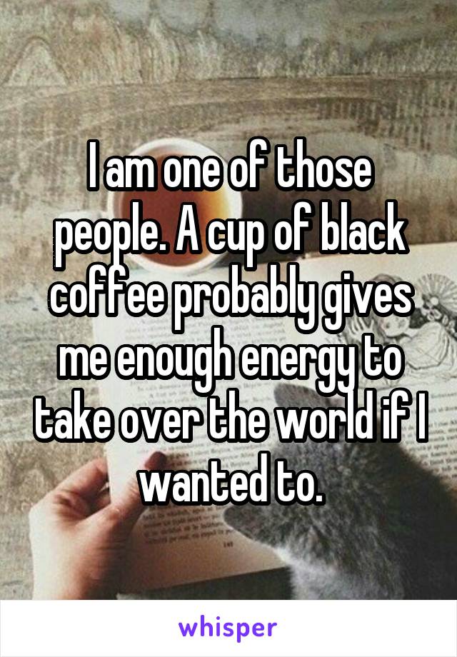 I am one of those people. A cup of black coffee probably gives me enough energy to take over the world if I wanted to.