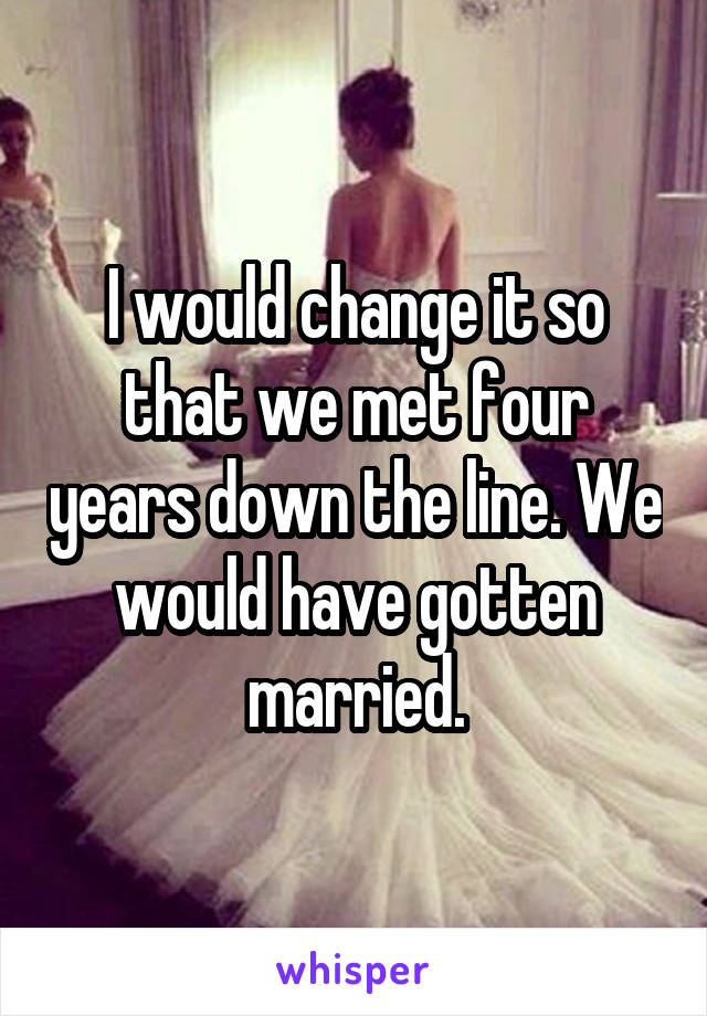 I would change it so that we met four years down the line. We would have gotten married.