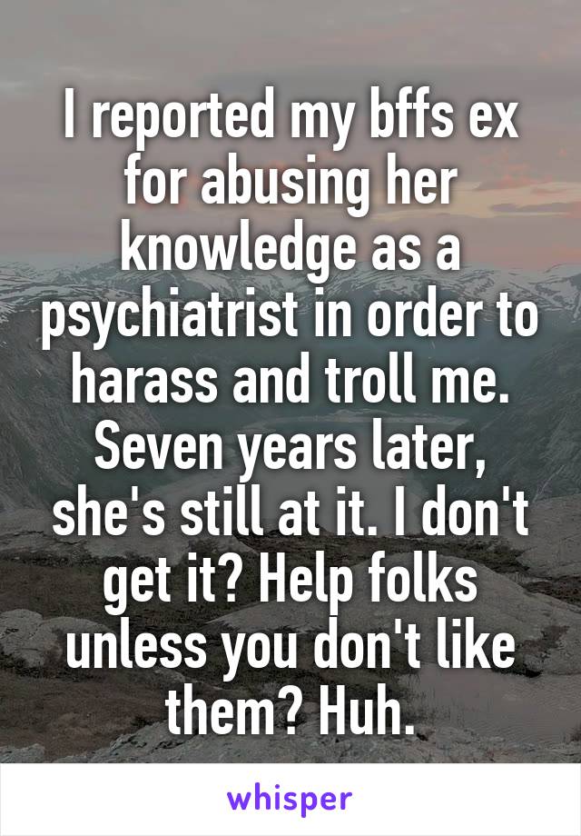 I reported my bffs ex for abusing her knowledge as a psychiatrist in order to harass and troll me. Seven years later, she's still at it. I don't get it? Help folks unless you don't like them? Huh.