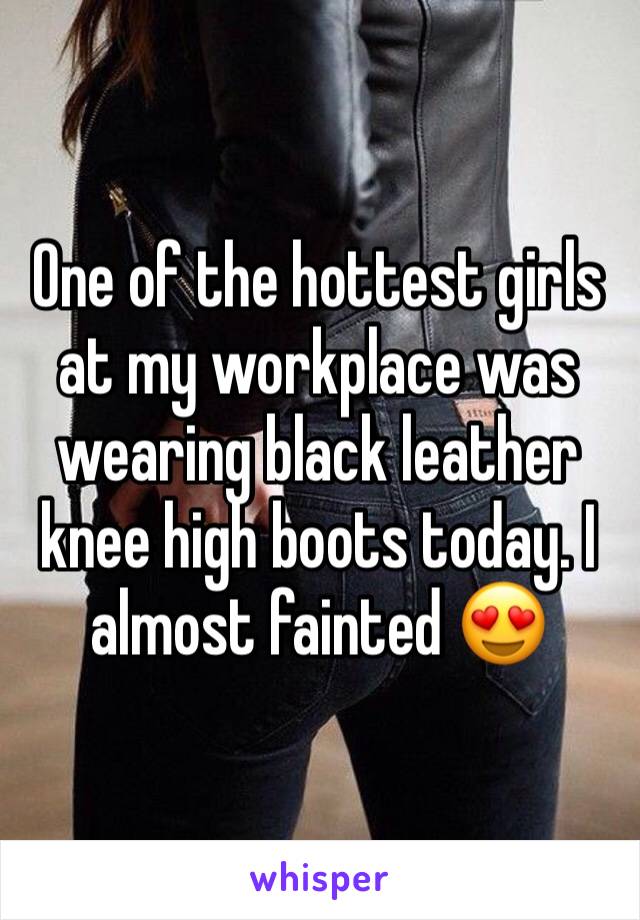 One of the hottest girls at my workplace was wearing black leather knee high boots today. I almost fainted 😍