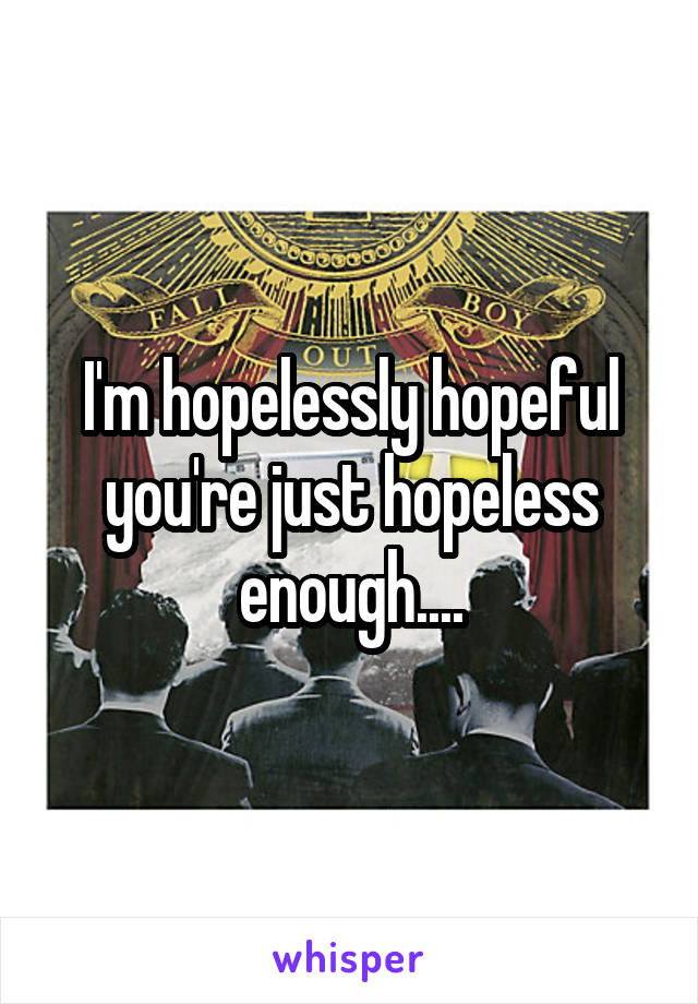 I'm hopelessly hopeful you're just hopeless enough....