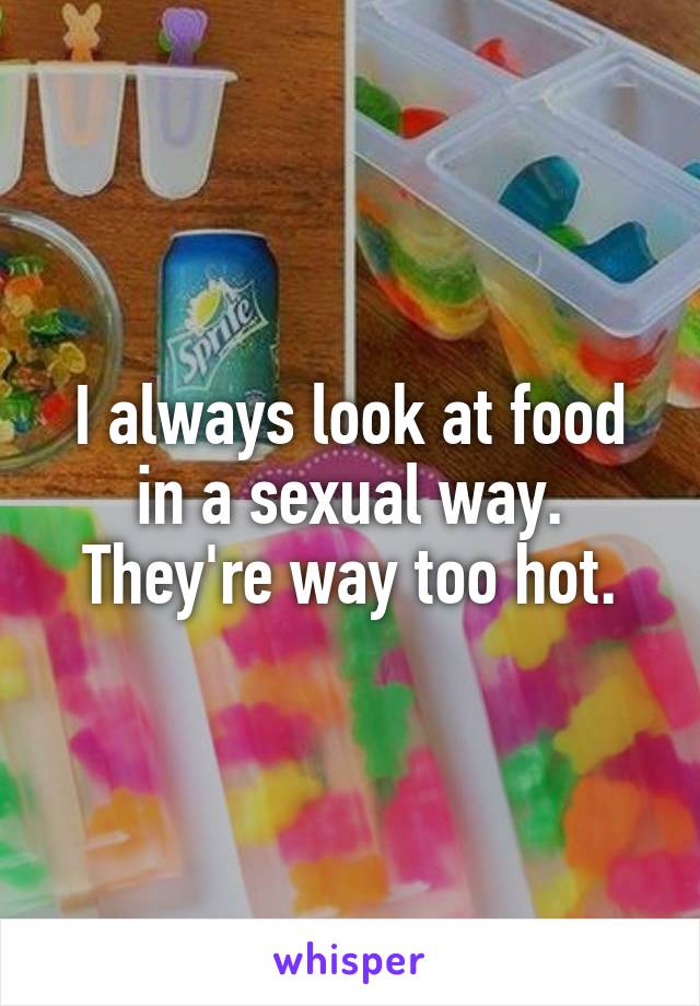 I always look at food in a sexual way.
They're way too hot.