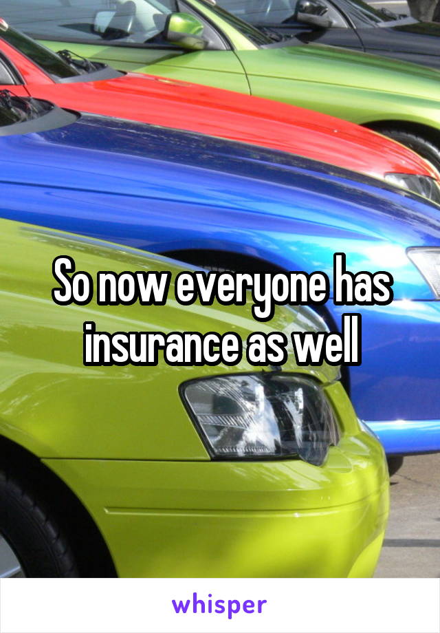 So now everyone has insurance as well
