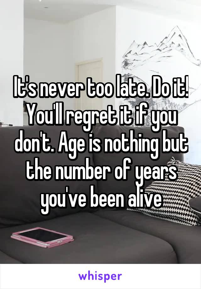 It's never too late. Do it! You'll regret it if you don't. Age is nothing but the number of years you've been alive