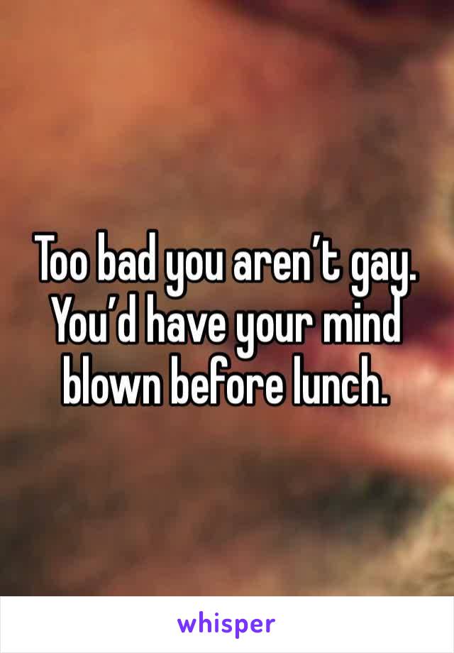 Too bad you aren’t gay. You’d have your mind blown before lunch. 