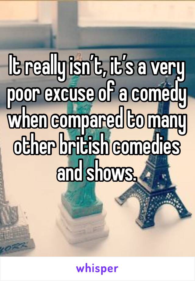 It really isn’t, it’s a very poor excuse of a comedy when compared to many other british comedies and shows. 