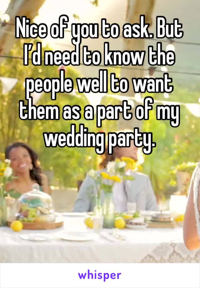 Nice of you to ask. But I’d need to know the people well to want them as a part of my wedding party.