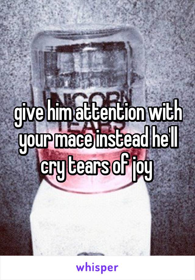 give him attention with your mace instead he'll cry tears of joy 