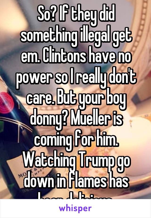 So? If they did something illegal get em. Clintons have no power so I really don't care. But your boy donny? Mueller is coming for him. Watching Trump go down in flames has been delicious.