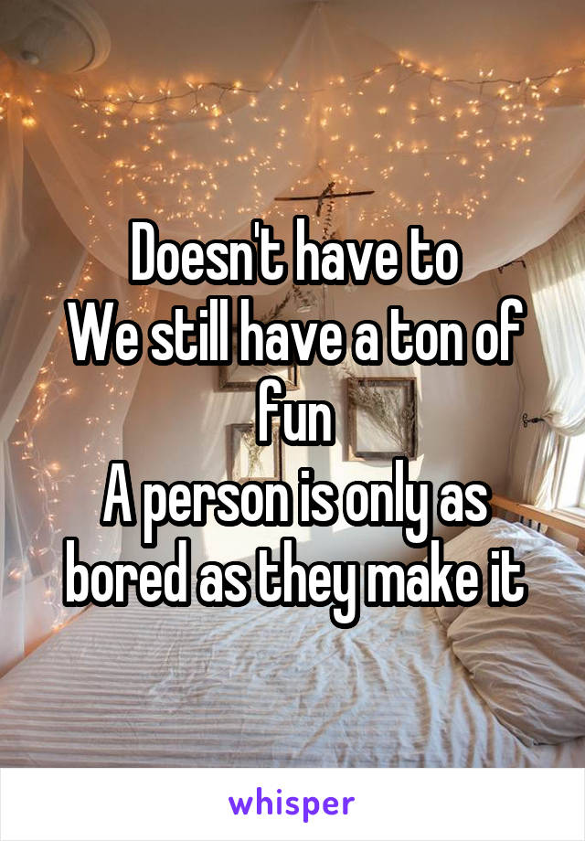 Doesn't have to
We still have a ton of fun
A person is only as bored as they make it