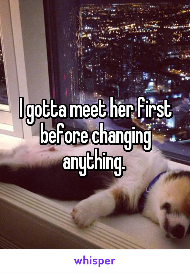 I gotta meet her first before changing anything. 