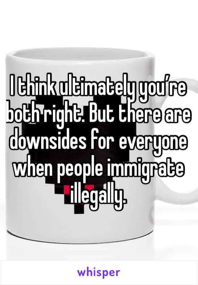 I think ultimately you’re both right. But there are downsides for everyone when people immigrate illegally.