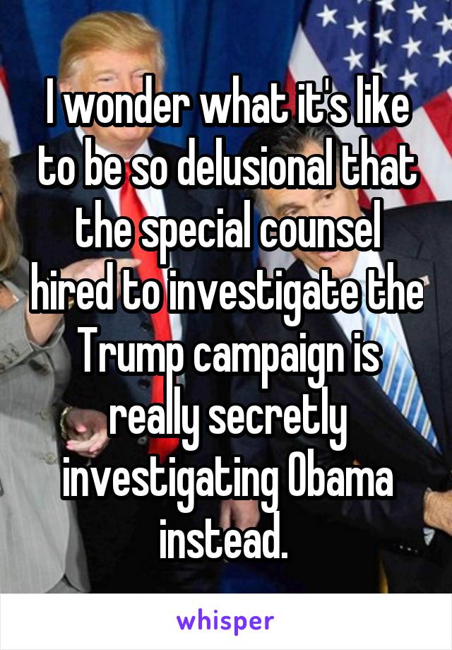 I wonder what it's like to be so delusional that the special counsel hired to investigate the Trump campaign is really secretly investigating Obama instead. 
