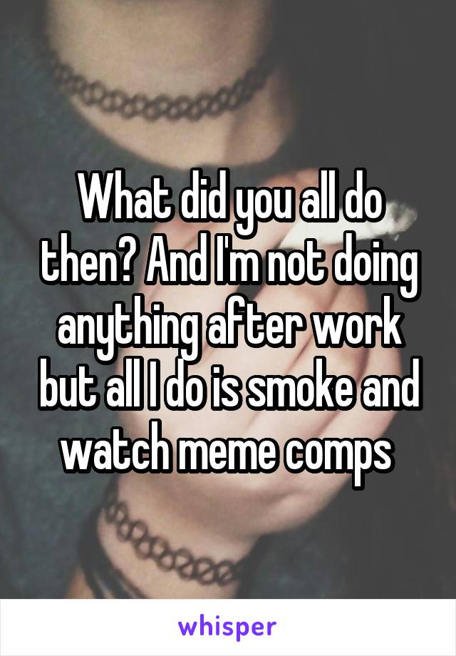 What did you all do then? And I'm not doing anything after work but all I do is smoke and watch meme comps 