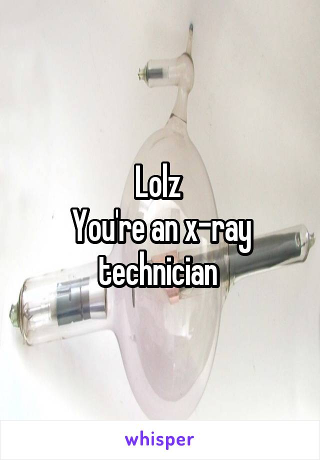 Lolz 
You're an x-ray technician 