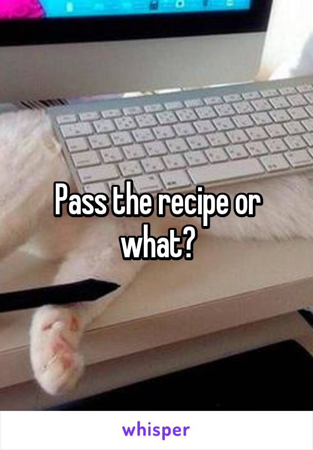 Pass the recipe or what?