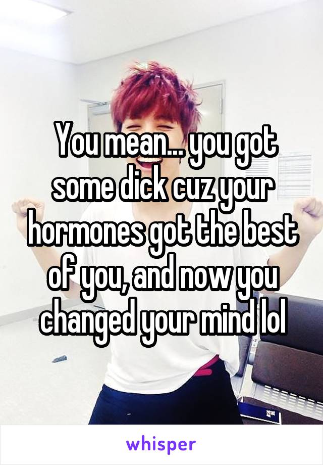  You mean... you got some dick cuz your hormones got the best of you, and now you changed your mind lol