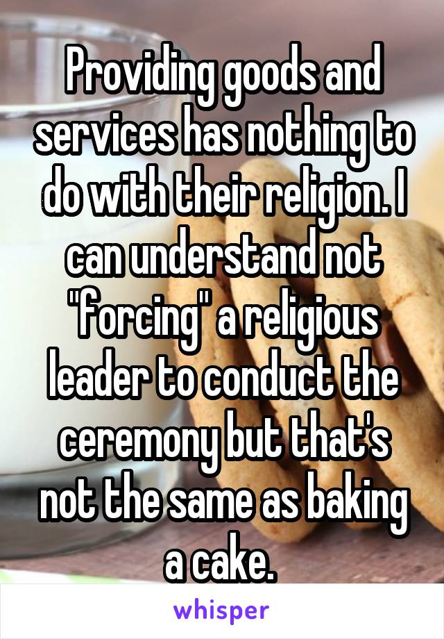 Providing goods and services has nothing to do with their religion. I can understand not "forcing" a religious leader to conduct the ceremony but that's not the same as baking a cake. 