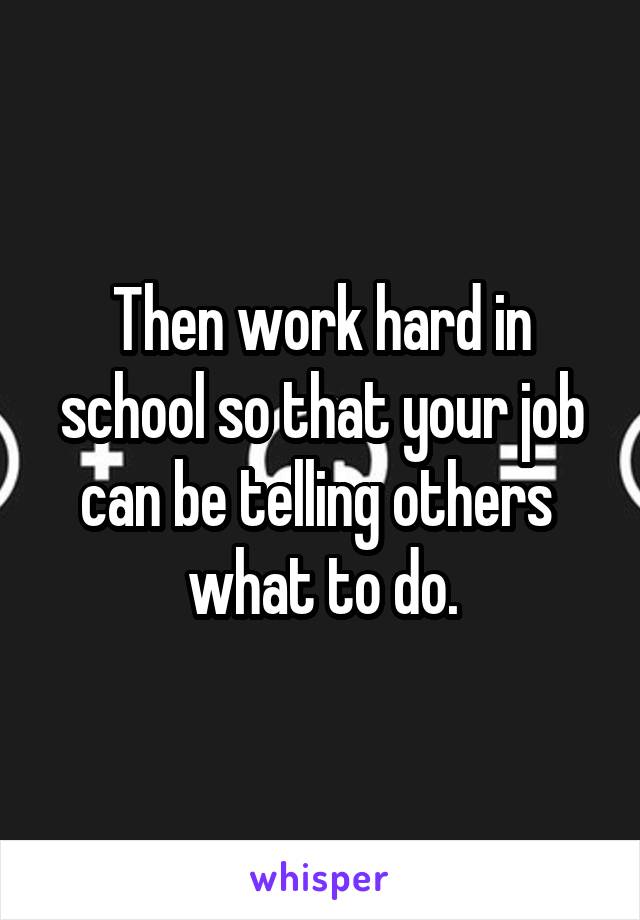 Then work hard in school so that your job can be telling others  what to do.
