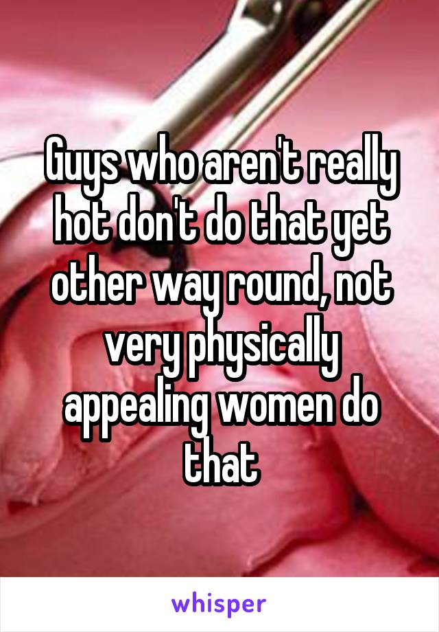 Guys who aren't really hot don't do that yet other way round, not very physically appealing women do that