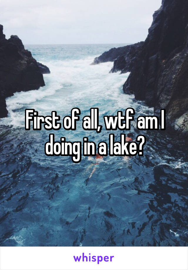 First of all, wtf am I doing in a lake?
