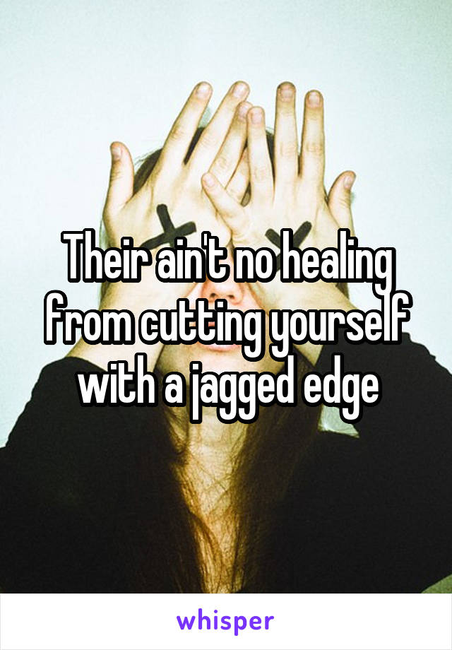 Their ain't no healing from cutting yourself with a jagged edge