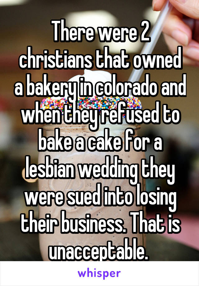 There were 2 christians that owned a bakery in colorado and when they refused to bake a cake for a lesbian wedding they were sued into losing their business. That is unacceptable. 
