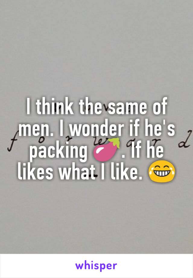 I think the same of men. I wonder if he's packing 🍆. If he likes what I like. 😂