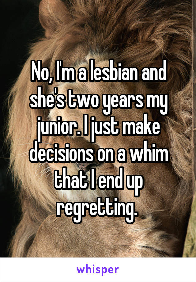No, I'm a lesbian and she's two years my junior. I just make decisions on a whim that I end up regretting. 