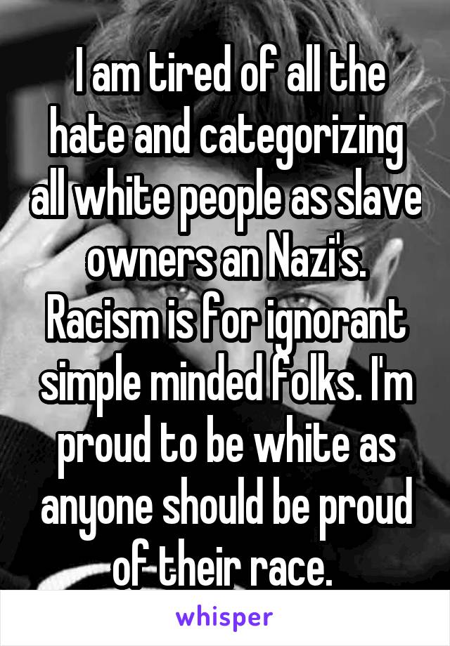  I am tired of all the hate and categorizing all white people as slave owners an Nazi's. Racism is for ignorant simple minded folks. I'm proud to be white as anyone should be proud of their race. 