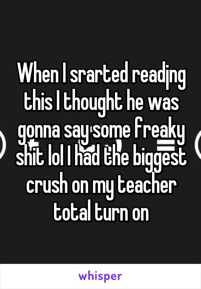 When I srarted readjng this I thought he was gonna say some freaky shit lol I had the biggest crush on my teacher total turn on