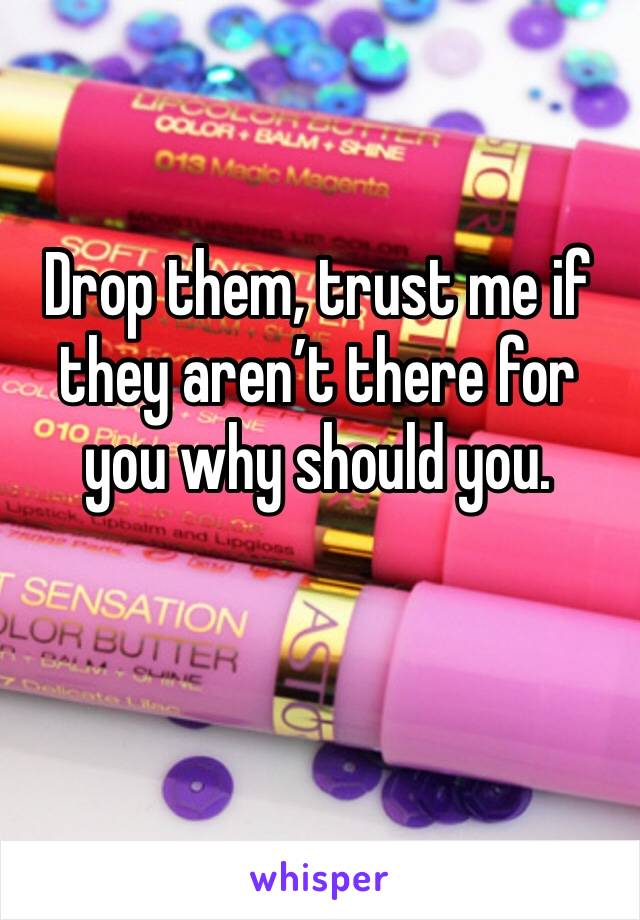 Drop them, trust me if they aren’t there for you why should you.
