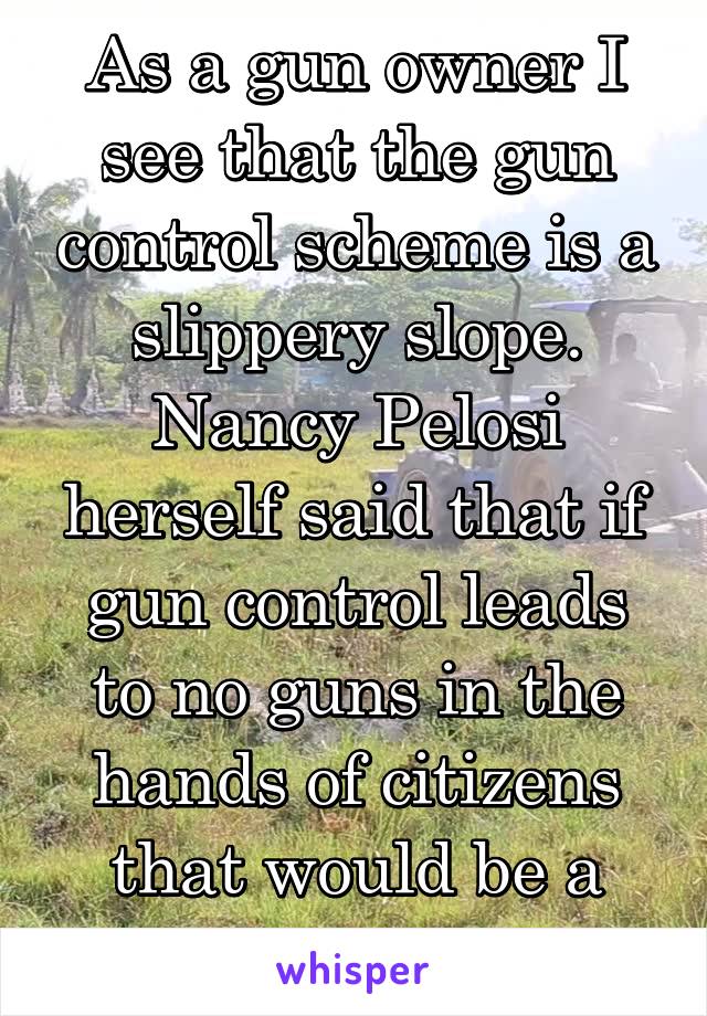 As a gun owner I see that the gun control scheme is a slippery slope. Nancy Pelosi herself said that if gun control leads to no guns in the hands of citizens that would be a good thing.