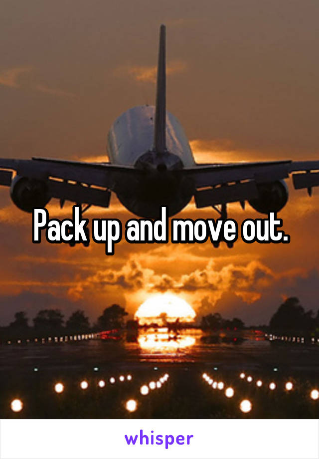 Pack up and move out.