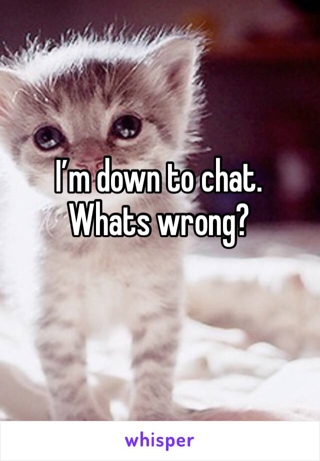 I’m down to chat.  Whats wrong?