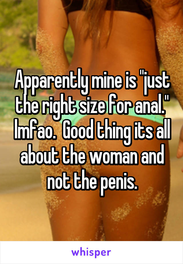 Apparently mine is "just the right size for anal." lmfao.  Good thing its all about the woman and not the penis.