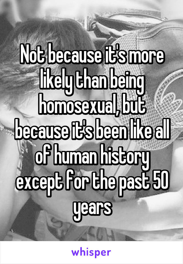Not because it's more likely than being homosexual, but because it's been like all of human history except for the past 50 years