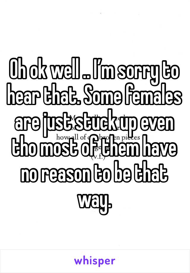 Oh ok well .. I’m sorry to hear that. Some females are just stuck up even tho most of them have no reason to be that way.